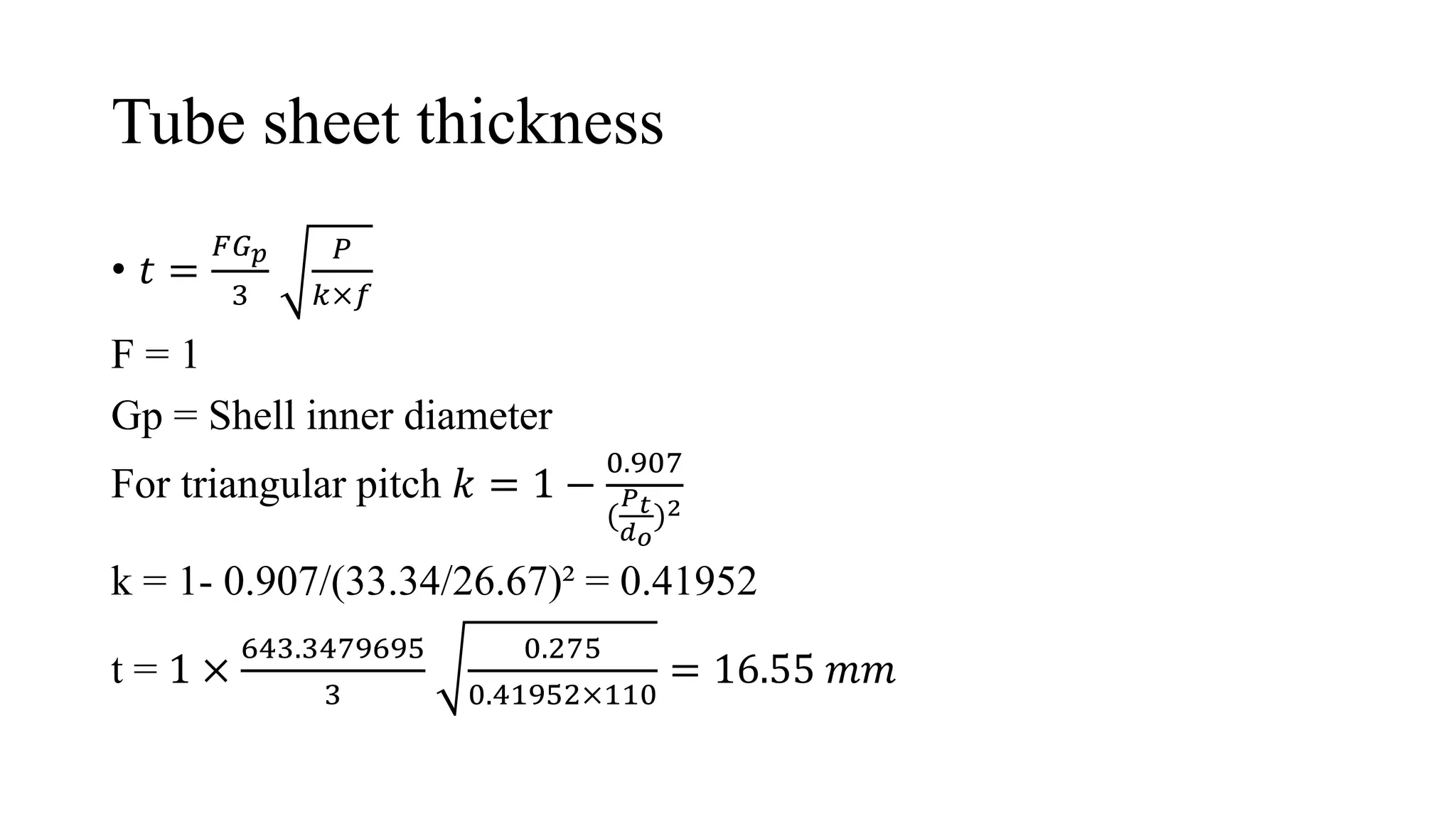 Tube sheet thickness
• 𝑡 =
𝐹𝐺𝑝
3
𝑃
𝑘×𝑓
F = 1
Gp = Shell inner diameter
For triangular pitch 𝑘 = 1 −
0.907
(
𝑃𝑡
𝑑𝑜
)2
k = 1- 0.907/(33.34/26.67)² = 0.41952
t = 1 ×
643.3479695
3
0.275
0.41952×110
= 16.55 𝑚𝑚
 