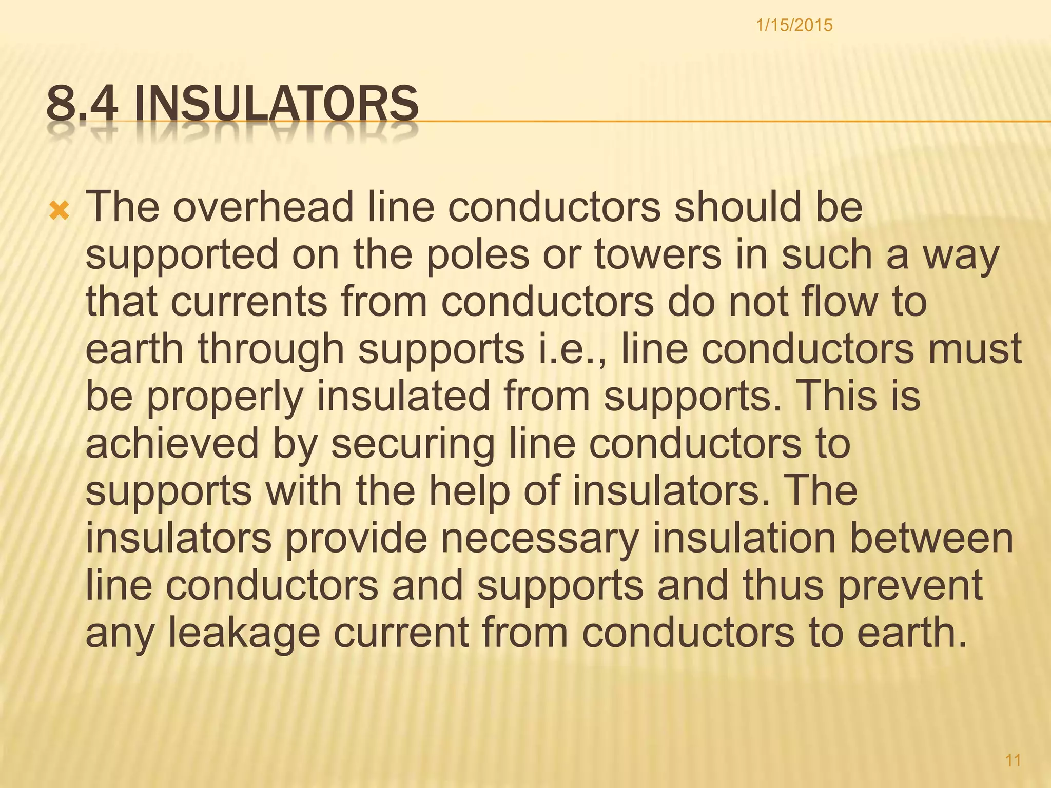 8.4 INSULATORS
 The overhead line conductors should be
supported on the poles or towers in such a way
that currents from conductors do not flow to
earth through supports i.e., line conductors must
be properly insulated from supports. This is
achieved by securing line conductors to
supports with the help of insulators. The
insulators provide necessary insulation between
line conductors and supports and thus prevent
any leakage current from conductors to earth.
1/15/2015
11
 
