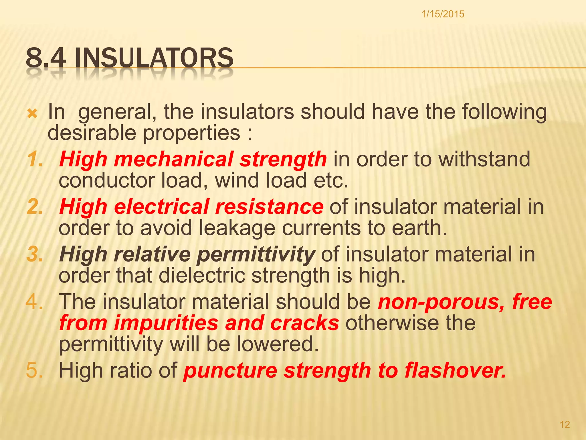 8.4 INSULATORS
 In general, the insulators should have the following
desirable properties :
1. High mechanical strength in order to withstand
conductor load, wind load etc.
2. High electrical resistance of insulator material in
order to avoid leakage currents to earth.
3. High relative permittivity of insulator material in
order that dielectric strength is high.
4. The insulator material should be non-porous, free
from impurities and cracks otherwise the
permittivity will be lowered.
5. High ratio of puncture strength to flashover.
1/15/2015
12
 