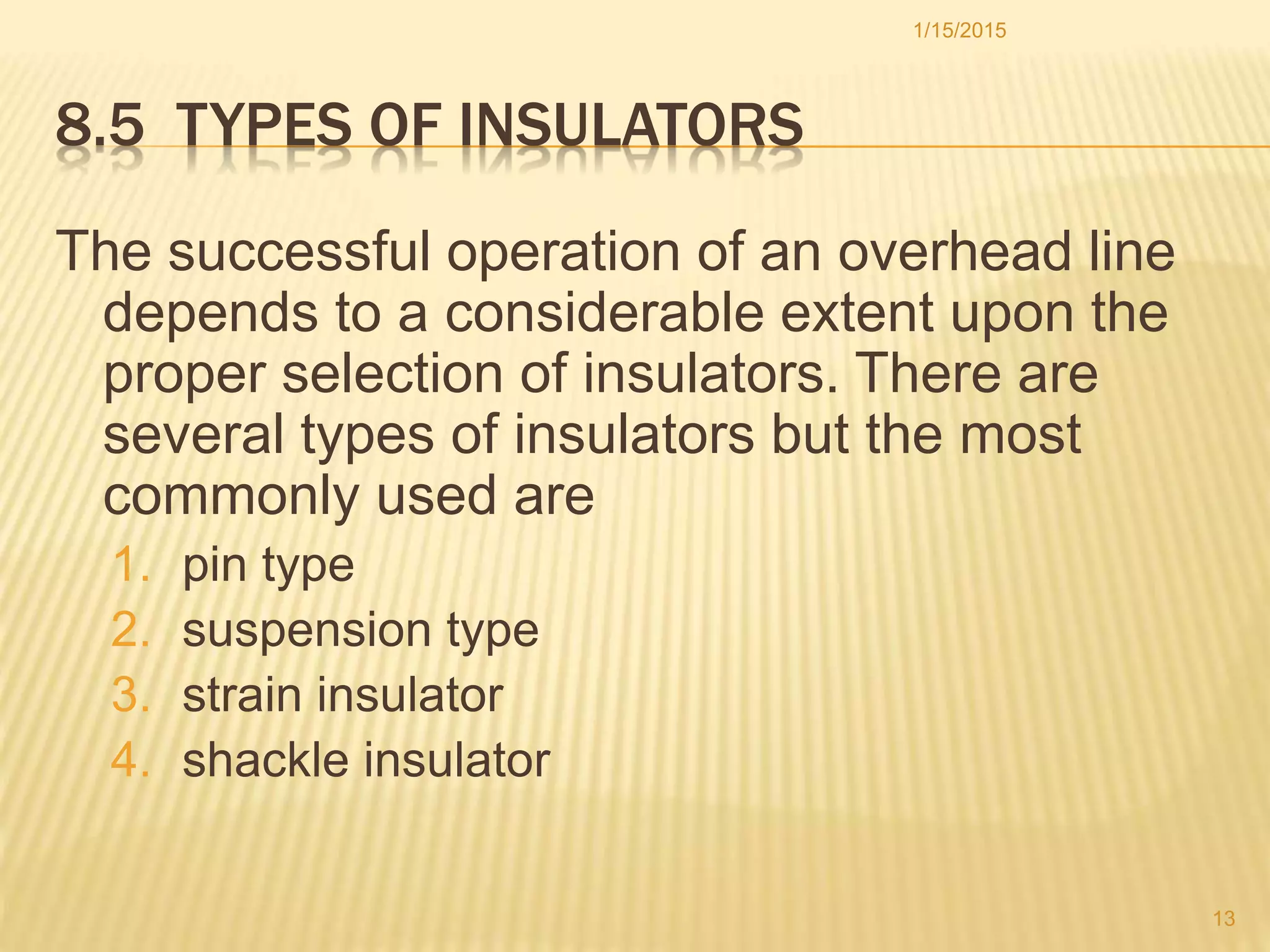 8.5 TYPES OF INSULATORS
The successful operation of an overhead line
depends to a considerable extent upon the
proper selection of insulators. There are
several types of insulators but the most
commonly used are
1. pin type
2. suspension type
3. strain insulator
4. shackle insulator
1/15/2015
13
 