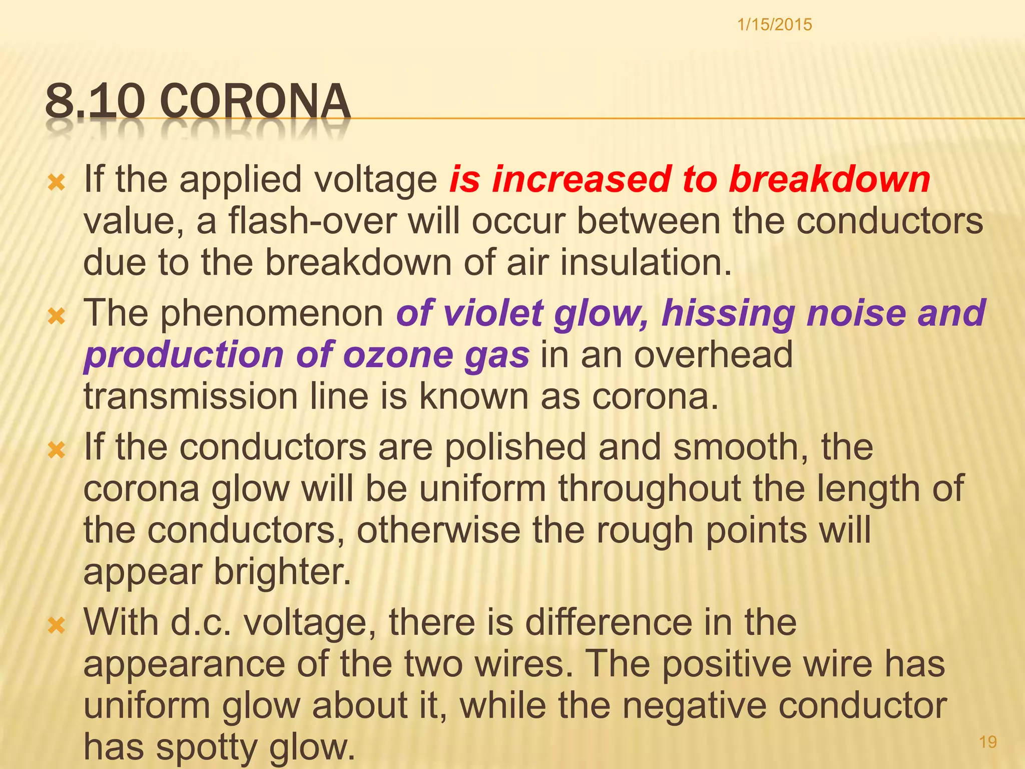 8.10 CORONA
 If the applied voltage is increased to breakdown
value, a flash-over will occur between the conductors
due to the breakdown of air insulation.
 The phenomenon of violet glow, hissing noise and
production of ozone gas in an overhead
transmission line is known as corona.
 If the conductors are polished and smooth, the
corona glow will be uniform throughout the length of
the conductors, otherwise the rough points will
appear brighter.
 With d.c. voltage, there is difference in the
appearance of the two wires. The positive wire has
uniform glow about it, while the negative conductor
has spotty glow.
1/15/2015
19
 