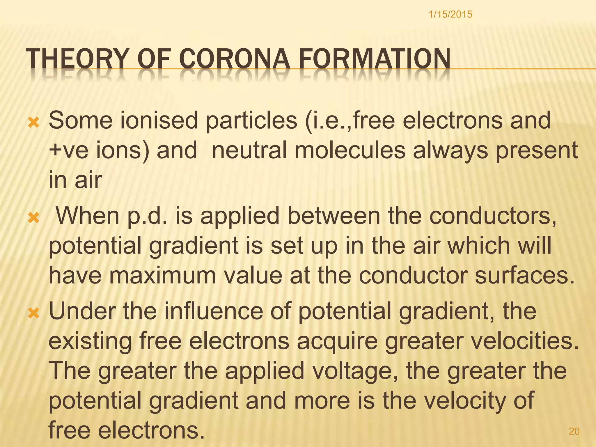 THEORY OF CORONA FORMATION
 Some ionised particles (i.e.,free electrons and
+ve ions) and neutral molecules always present
in air
 When p.d. is applied between the conductors,
potential gradient is set up in the air which will
have maximum value at the conductor surfaces.
 Under the influence of potential gradient, the
existing free electrons acquire greater velocities.
The greater the applied voltage, the greater the
potential gradient and more is the velocity of
free electrons.
1/15/2015
20
 