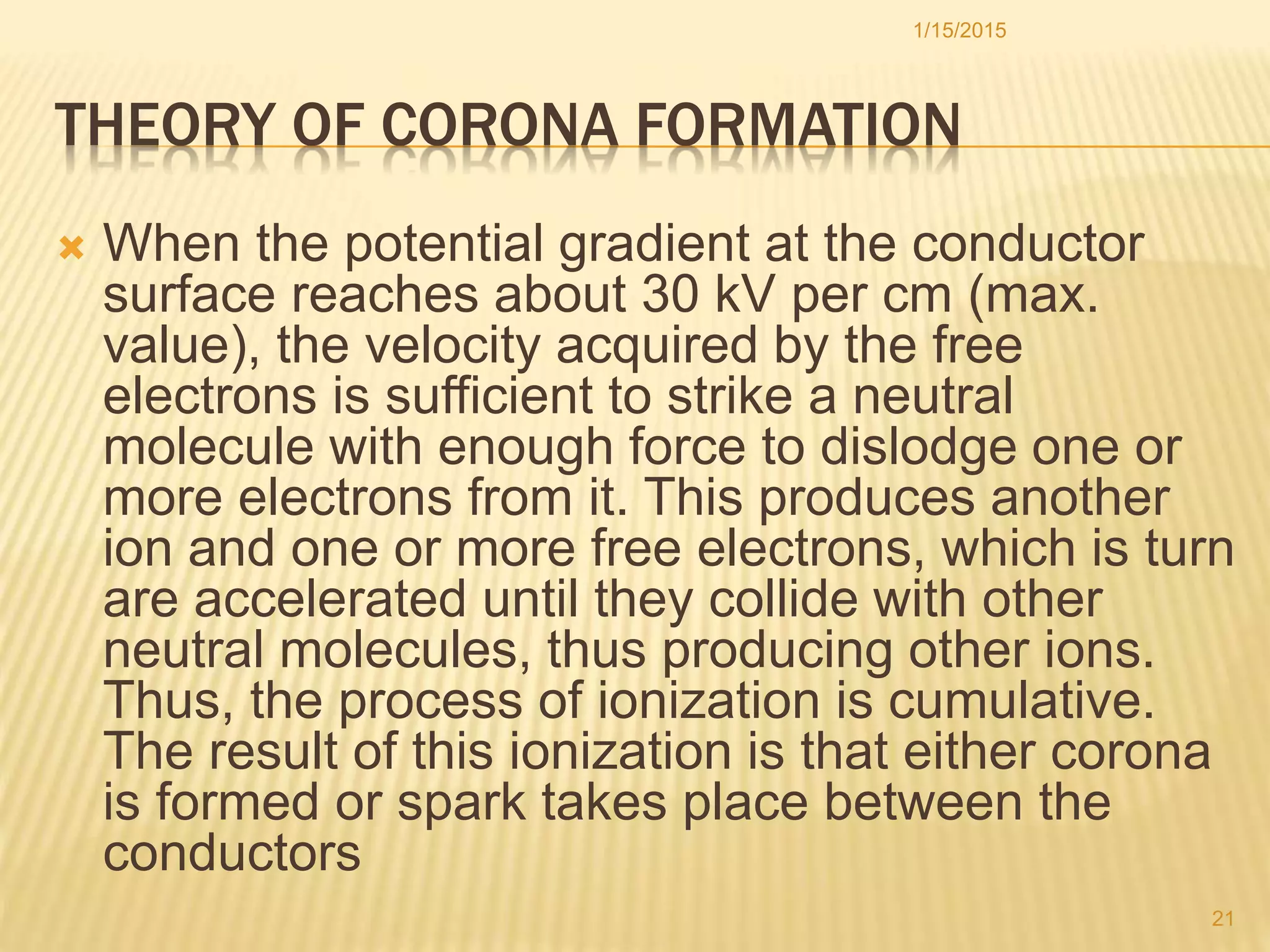 THEORY OF CORONA FORMATION
 When the potential gradient at the conductor
surface reaches about 30 kV per cm (max.
value), the velocity acquired by the free
electrons is sufficient to strike a neutral
molecule with enough force to dislodge one or
more electrons from it. This produces another
ion and one or more free electrons, which is turn
are accelerated until they collide with other
neutral molecules, thus producing other ions.
Thus, the process of ionization is cumulative.
The result of this ionization is that either corona
is formed or spark takes place between the
conductors
1/15/2015
21
 
