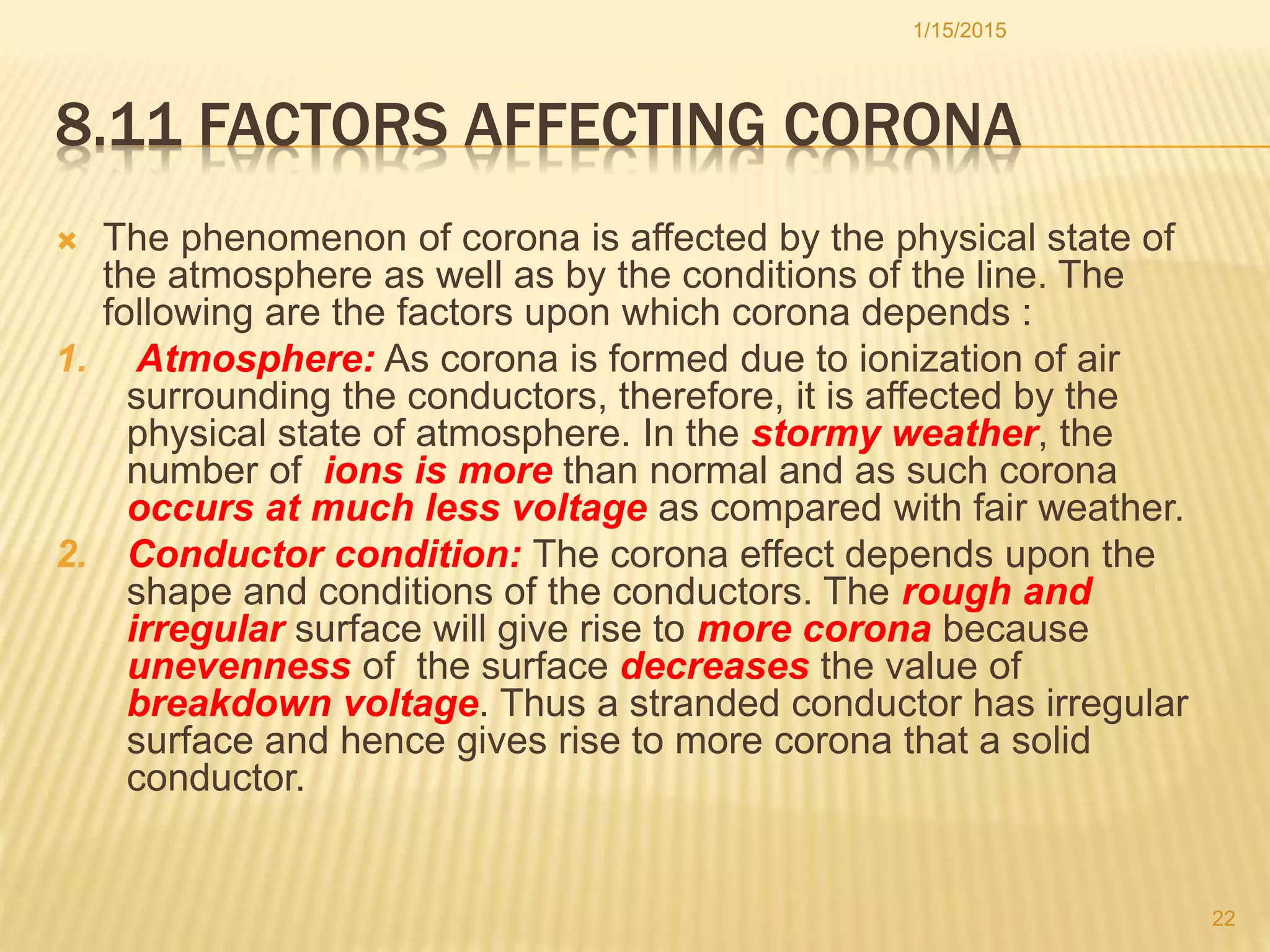 8.11 FACTORS AFFECTING CORONA
 The phenomenon of corona is affected by the physical state of
the atmosphere as well as by the conditions of the line. The
following are the factors upon which corona depends :
1. Atmosphere: As corona is formed due to ionization of air
surrounding the conductors, therefore, it is affected by the
physical state of atmosphere. In the stormy weather, the
number of ions is more than normal and as such corona
occurs at much less voltage as compared with fair weather.
2. Conductor condition: The corona effect depends upon the
shape and conditions of the conductors. The rough and
irregular surface will give rise to more corona because
unevenness of the surface decreases the value of
breakdown voltage. Thus a stranded conductor has irregular
surface and hence gives rise to more corona that a solid
conductor.
1/15/2015
22
 
