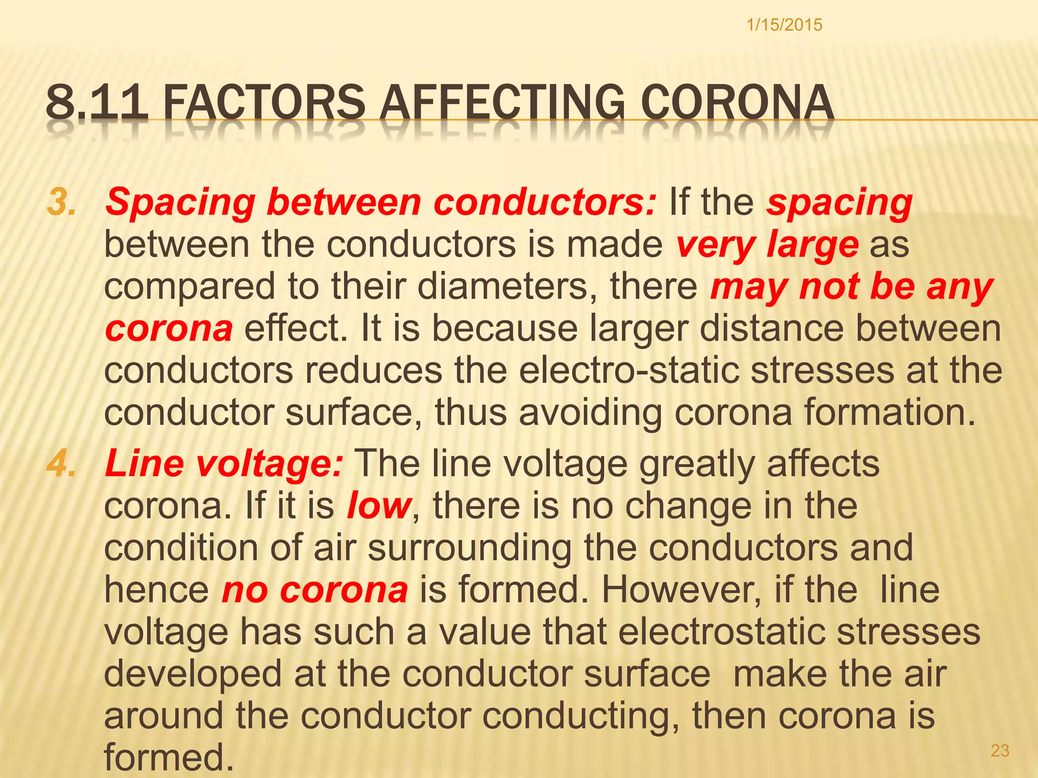 8.11 FACTORS AFFECTING CORONA
3. Spacing between conductors: If the spacing
between the conductors is made very large as
compared to their diameters, there may not be any
corona effect. It is because larger distance between
conductors reduces the electro-static stresses at the
conductor surface, thus avoiding corona formation.
4. Line voltage: The line voltage greatly affects
corona. If it is low, there is no change in the
condition of air surrounding the conductors and
hence no corona is formed. However, if the line
voltage has such a value that electrostatic stresses
developed at the conductor surface make the air
around the conductor conducting, then corona is
formed.
1/15/2015
23
 
