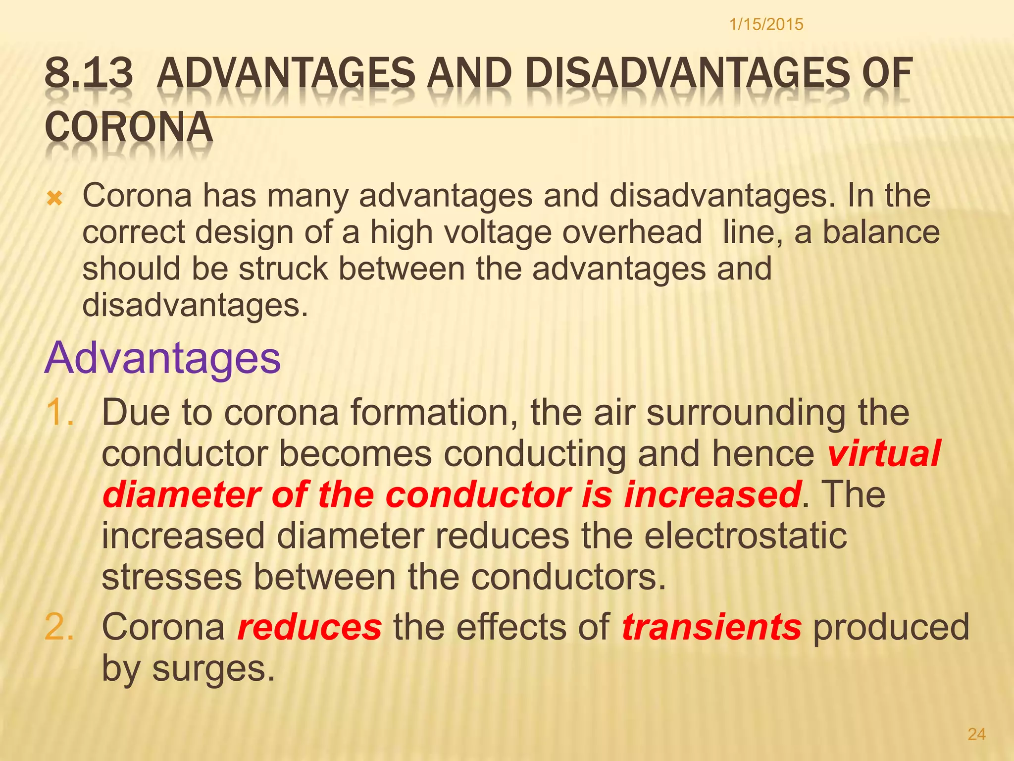 8.13 ADVANTAGES AND DISADVANTAGES OF
CORONA
 Corona has many advantages and disadvantages. In the
correct design of a high voltage overhead line, a balance
should be struck between the advantages and
disadvantages.
Advantages
1. Due to corona formation, the air surrounding the
conductor becomes conducting and hence virtual
diameter of the conductor is increased. The
increased diameter reduces the electrostatic
stresses between the conductors.
2. Corona reduces the effects of transients produced
by surges.
1/15/2015
24
 