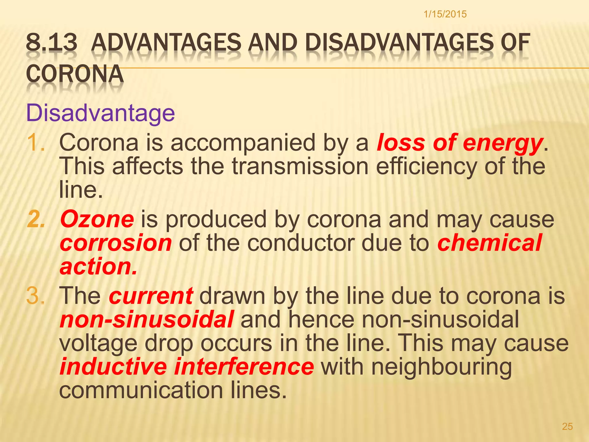 8.13 ADVANTAGES AND DISADVANTAGES OF
CORONA
Disadvantage
1. Corona is accompanied by a loss of energy.
This affects the transmission efficiency of the
line.
2. Ozone is produced by corona and may cause
corrosion of the conductor due to chemical
action.
3. The current drawn by the line due to corona is
non-sinusoidal and hence non-sinusoidal
voltage drop occurs in the line. This may cause
inductive interference with neighbouring
communication lines.
1/15/2015
25
 