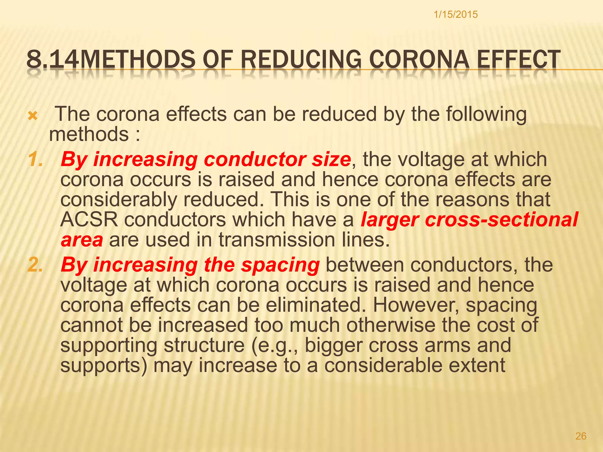 8.14METHODS OF REDUCING CORONA EFFECT
 The corona effects can be reduced by the following
methods :
1. By increasing conductor size, the voltage at which
corona occurs is raised and hence corona effects are
considerably reduced. This is one of the reasons that
ACSR conductors which have a larger cross-sectional
area are used in transmission lines.
2. By increasing the spacing between conductors, the
voltage at which corona occurs is raised and hence
corona effects can be eliminated. However, spacing
cannot be increased too much otherwise the cost of
supporting structure (e.g., bigger cross arms and
supports) may increase to a considerable extent
1/15/2015
26
 