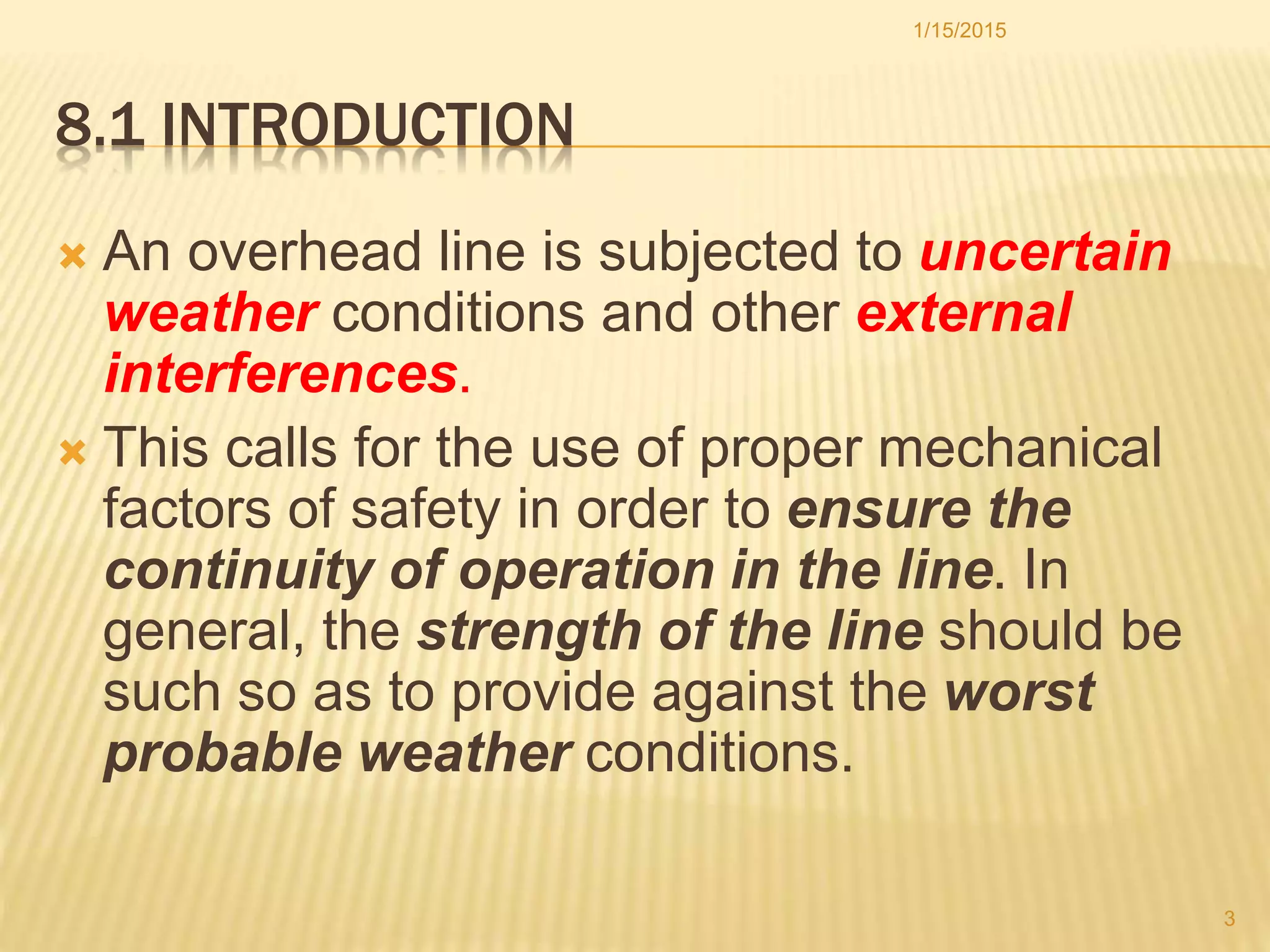 8.1 INTRODUCTION
 An overhead line is subjected to uncertain
weather conditions and other external
interferences.
 This calls for the use of proper mechanical
factors of safety in order to ensure the
continuity of operation in the line. In
general, the strength of the line should be
such so as to provide against the worst
probable weather conditions.
1/15/2015
3
 