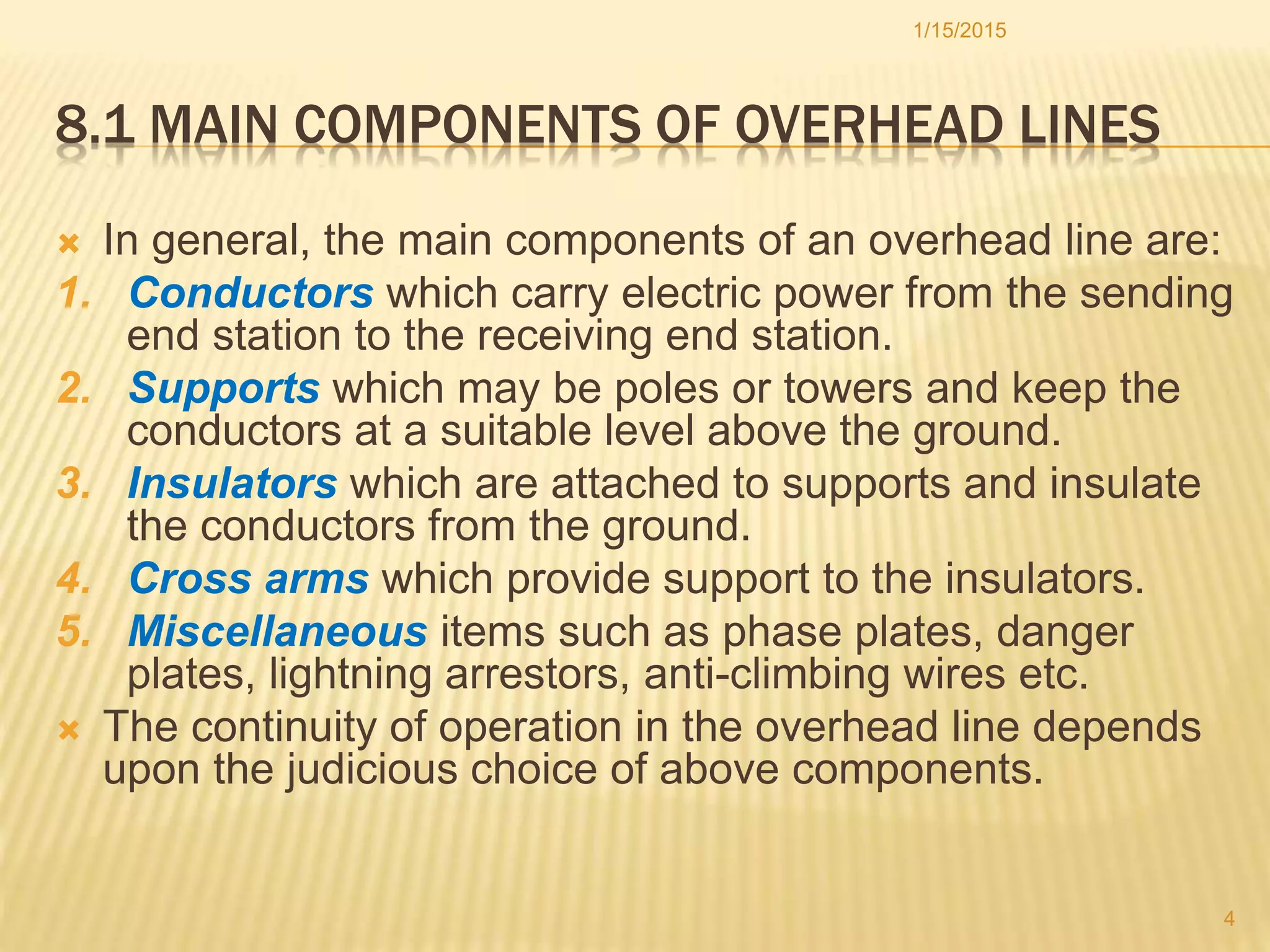 8.1 MAIN COMPONENTS OF OVERHEAD LINES
 In general, the main components of an overhead line are:
1. Conductors which carry electric power from the sending
end station to the receiving end station.
2. Supports which may be poles or towers and keep the
conductors at a suitable level above the ground.
3. Insulators which are attached to supports and insulate
the conductors from the ground.
4. Cross arms which provide support to the insulators.
5. Miscellaneous items such as phase plates, danger
plates, lightning arrestors, anti-climbing wires etc.
 The continuity of operation in the overhead line depends
upon the judicious choice of above components.
1/15/2015
4
 