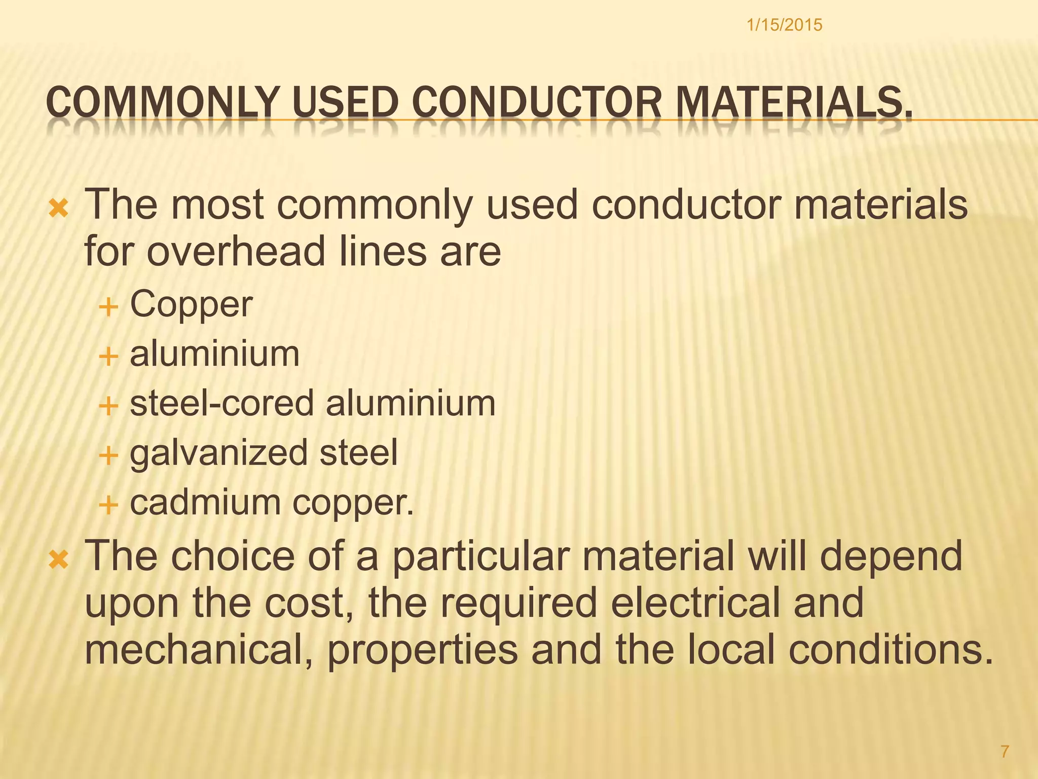 COMMONLY USED CONDUCTOR MATERIALS.
 The most commonly used conductor materials
for overhead lines are
 Copper
 aluminium
 steel-cored aluminium
 galvanized steel
 cadmium copper.
 The choice of a particular material will depend
upon the cost, the required electrical and
mechanical, properties and the local conditions.
1/15/2015
7
 