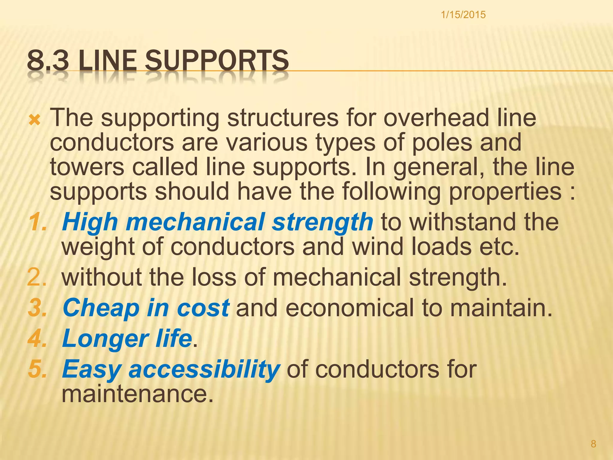 8.3 LINE SUPPORTS
 The supporting structures for overhead line
conductors are various types of poles and
towers called line supports. In general, the line
supports should have the following properties :
1. High mechanical strength to withstand the
weight of conductors and wind loads etc.
2. without the loss of mechanical strength.
3. Cheap in cost and economical to maintain.
4. Longer life.
5. Easy accessibility of conductors for
maintenance.
1/15/2015
8
 