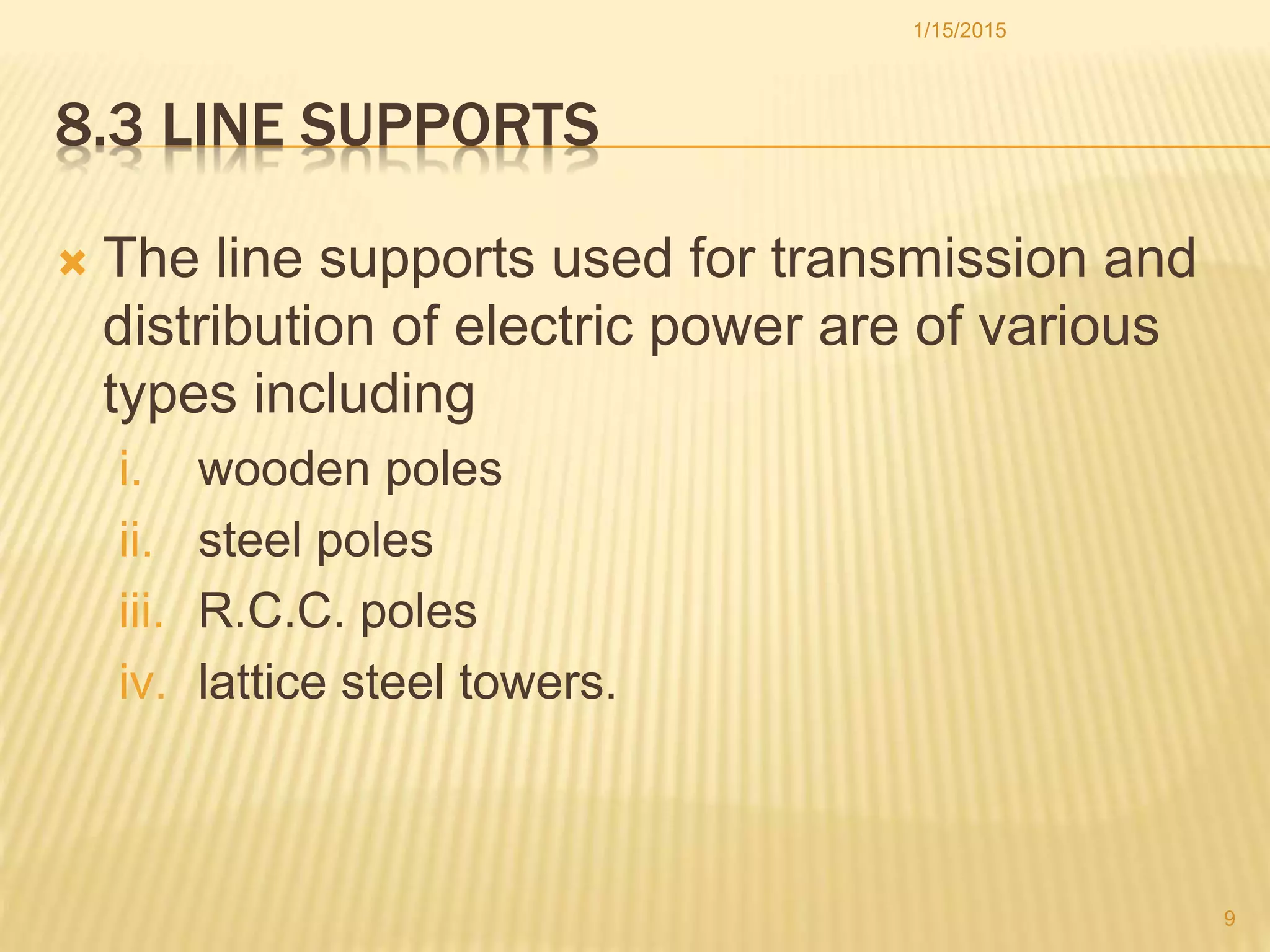 8.3 LINE SUPPORTS
 The line supports used for transmission and
distribution of electric power are of various
types including
i. wooden poles
ii. steel poles
iii. R.C.C. poles
iv. lattice steel towers.
1/15/2015
9
 