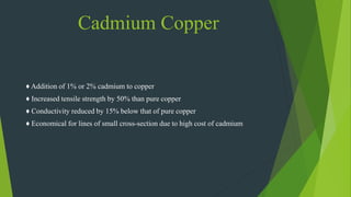 Cadmium Copper
♦ Addition of 1% or 2% cadmium to copper
♦ Increased tensile strength by 50% than pure copper
♦ Conductivity reduced by 15% below that of pure copper
♦ Economical for lines of small cross-section due to high cost of cadmium
 