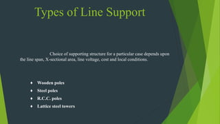 Types of Line Support
Choice of supporting structure for a particular case depends upon
the line span, X-sectional area, line voltage, cost and local conditions.
♦ Wooden poles
♦ Steel poles
♦ R.C.C. poles
♦ Lattice steel towers
 