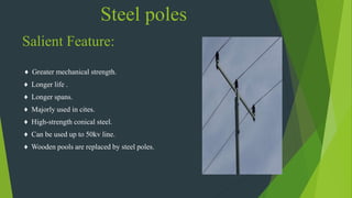 Steel poles
Salient Feature:
♦ Greater mechanical strength.
♦ Longer life .
♦ Longer spans.
♦ Majorly used in cites.
♦ High-strength conical steel.
♦ Can be used up to 50kv line.
♦ Wooden pools are replaced by steel poles.
 