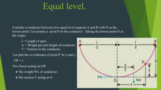 Equal level.
Consider a conductor between two equal level supports A and B with O as the
lowest point. Let assume a point P on the conductor . Taking the lowest point O as
the origin.
l = Length of span
w = Weight per unit length of conductor
T = Tension in the conductor.
Let plot the co-ordinates of point P be x and y.
OP = x
Two forces acting on OP.
♦ The weight Wx of conductor.
♦ The tension T acting at O.
 