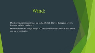 Wind:
Due to wind, transmission lines are badly effected. There is damage on towers,
insulator and also conductors.
Due to sudden wind change weight of Conductors increases .which effects tension
and sag in Conductor.
 