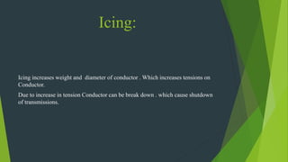 Icing:
Icing increases weight and diameter of conductor . Which increases tensions on
Conductor.
Due to increase in tension Conductor can be break down . which cause shutdown
of transmissions.
 