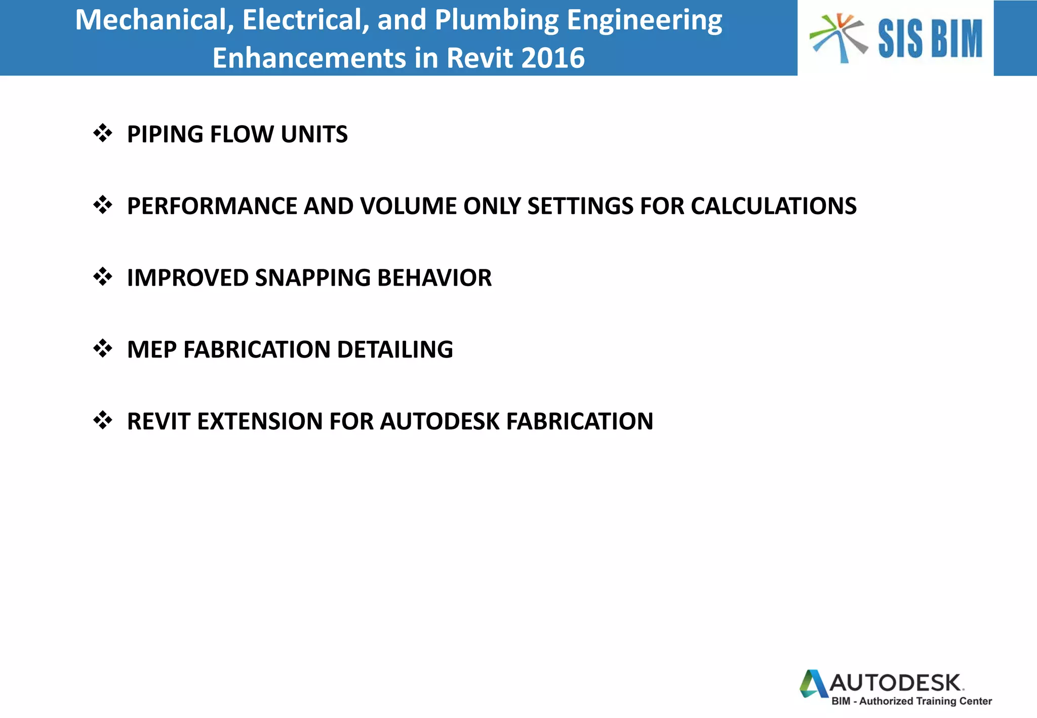  PIPING FLOW UNITS
 PERFORMANCE AND VOLUME ONLY SETTINGS FOR CALCULATIONS
 IMPROVED SNAPPING BEHAVIOR
 MEP FABRICATION DETAILING
 REVIT EXTENSION FOR AUTODESK FABRICATION
Mechanical, Electrical, and Plumbing Engineering
Enhancements in Revit 2016
 