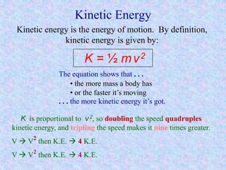 Kinetic Energy
Kinetic energy is the energy of motion. By definition,
kinetic energy is given by:
K = ½ mv2
The equation shows that . . .
. . . the more kinetic energy it’s got.
• the more mass a body has
• or the faster it’s moving
K is proportional to v2, so doubling the speed quadruples
kinetic energy, and tripling the speed makes it nine times greater.
V  V2
then K.E.  4 K.E.
V  V2
then K.E.  4 K.E.
 