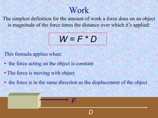 Work
The simplest definition for the amount of work a force does on an object
is magnitude of the force times the distance over which it’s applied:
W = F * D
This formula applies when:
• the force acting on the object is constant
• The force is moving with object
• the force is in the same direction as the displacement of the object
F
D
 