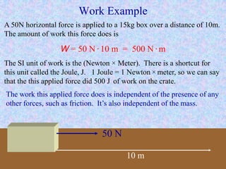 Work Example
50 N
10 m
The work this applied force does is independent of the presence of any
other forces, such as friction. It’s also independent of the mass.
A 50N horizontal force is applied to a 15kg box over a distance of 10m.
The amount of work this force does is
W = 50 N · 10 m = 500 N · m
The SI unit of work is the (Newton × Meter). There is a shortcut for
this unit called the Joule, J. 1 Joule = 1 Newton × meter, so we can say
that the this applied force did 500 J of work on the crate.
 