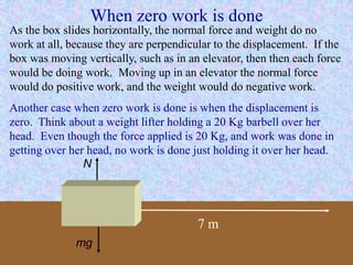 When zero work is done
7 m
N
mg
As the box slides horizontally, the normal force and weight do no
work at all, because they are perpendicular to the displacement. If the
box was moving vertically, such as in an elevator, then then each force
would be doing work. Moving up in an elevator the normal force
would do positive work, and the weight would do negative work.
Another case when zero work is done is when the displacement is
zero. Think about a weight lifter holding a 20 Kg barbell over her
head. Even though the force applied is 20 Kg, and work was done in
getting over her head, no work is done just holding it over her head.
 