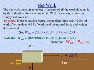 Net Work
The net work done on an object is the sum of all the work done on it
by the individual forces acting on it. Work is a scalar, so we can
simply add work up.
Example: In the following figure, the applied force does +200 J of
work; friction does -80 J of work; and the normal force and weight
do zero work.
So, Wnet = 200 J - 80 J + 0 + 0 = 120 J
F = 50 N
4 mFr = 20 N
N
mg
Note that (Fnet )×(distance) = (50-20 N) (4 m) = 120 J.
Therefore, Wnet = Fnet × d
 