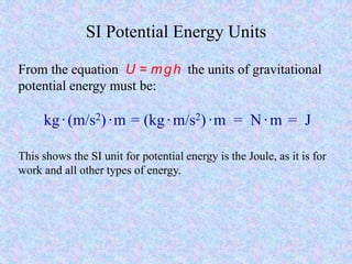 SI Potential Energy Units
From the equation U = mgh the units of gravitational
potential energy must be:
kg·(m/s2) ·m = (kg·m/s2) ·m = N·m = J
This shows the SI unit for potential energy is the Joule, as it is for
work and all other types of energy.
 