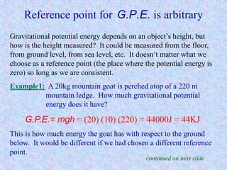 Reference point for G.P.E. is arbitrary
Gravitational potential energy depends on an object’s height, but
how is the height measured? It could be measured from the floor,
from ground level, from sea level, etc. It doesn’t matter what we
choose as a reference point (the place where the potential energy is
zero) so long as we are consistent.
Example1: A 20kg mountain goat is perched atop of a 220 m
mountain ledge. How much gravitational potential
energy does it have?
G.P.E.= mgh = (20) (10) (220) = 44000J = 44KJ
This is how much energy the goat has with respect to the ground
below. It would be different if we had chosen a different reference
point.
continued on next slide
 