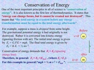 Conservation of Energy
One of the most important principles in all of science is “conservation of
energy”. It is also known as the first law of thermodynamics. It states that
“energy can change forms, but it cannot be created nor destroyed”. This
means that “the total energy in a system before any energy
transformation must be equal to the total energy afterwards”.
For example, suppose a mass is dropped from some height.
The gravitational potential energy it had originally is not
destroyed. Rather it is converted into kinetic energy
(ignoring friction with air). The initial total energy is given
by Ei = G.P.E.= mgh. The final total energy is given by
Ef = K.E. = ½ mv 2.
Conservation of energy demands that Ei = Ef (ignoring
energy loss).
Therefore, in general: Ei = Ef +|Elost| , (where Ei >Ef )
For this example in general:“mgh = ½ m v 2 + Elost ”.
m
Before
v=0
After
h=0
v
m
 