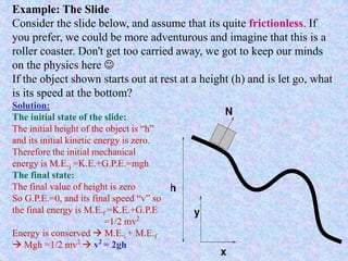 Example: The Slide
Consider the slide below, and assume that its quite frictionless. If
you prefer, we could be more adventurous and imagine that this is a
roller coaster. Don't get too carried away, we got to keep our minds
on the physics here 
If the object shown starts out at rest at a height (h) and is let go, what
is its speed at the bottom?
Solution:
The initial state of the slide:
The initial height of the object is “h”
and its initial kinetic energy is zero.
Therefore the initial mechanical
energy is M.E.i =K.E.+G.P.E.=mgh
The final state:
The final value of height is zero
So G.P.E.=0, and its final speed “v” so
the final energy is M.E.f =K.E.+G.P.E
=1/2 mv2
Energy is conserved  M.E.i + M.E.f
 Mgh =1/2 mv2
 v2
= 2gh
 