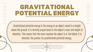 GRAVITATIONAL
POTENTIAL ENERGY
Gravitational potential energy is the energy in an object raised to a height
above the ground. It is directly proportional to the object's mass and height of
elevation. This means that the more massive the object is or the higher it is
elevated, the greater its gravitational potential energy.