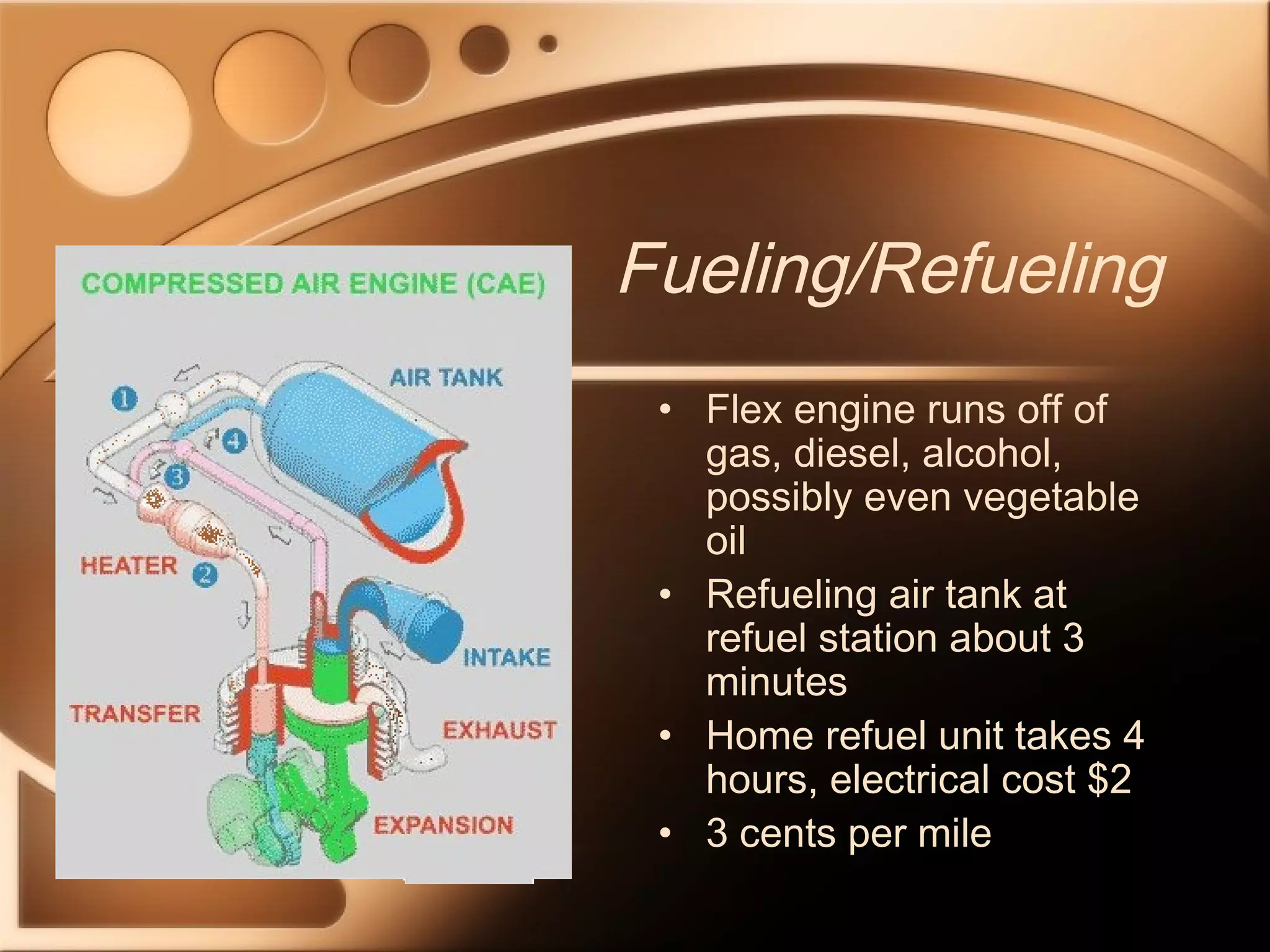 Fueling/Refueling 
• Flex engine runs off of 
gas, diesel, alcohol, 
possibly even vegetable 
oil 
• Refueling air tank at 
refuel station about 3 
minutes 
• Home refuel unit takes 4 
hours, electrical cost $2 
• 3 cents per mile 
 