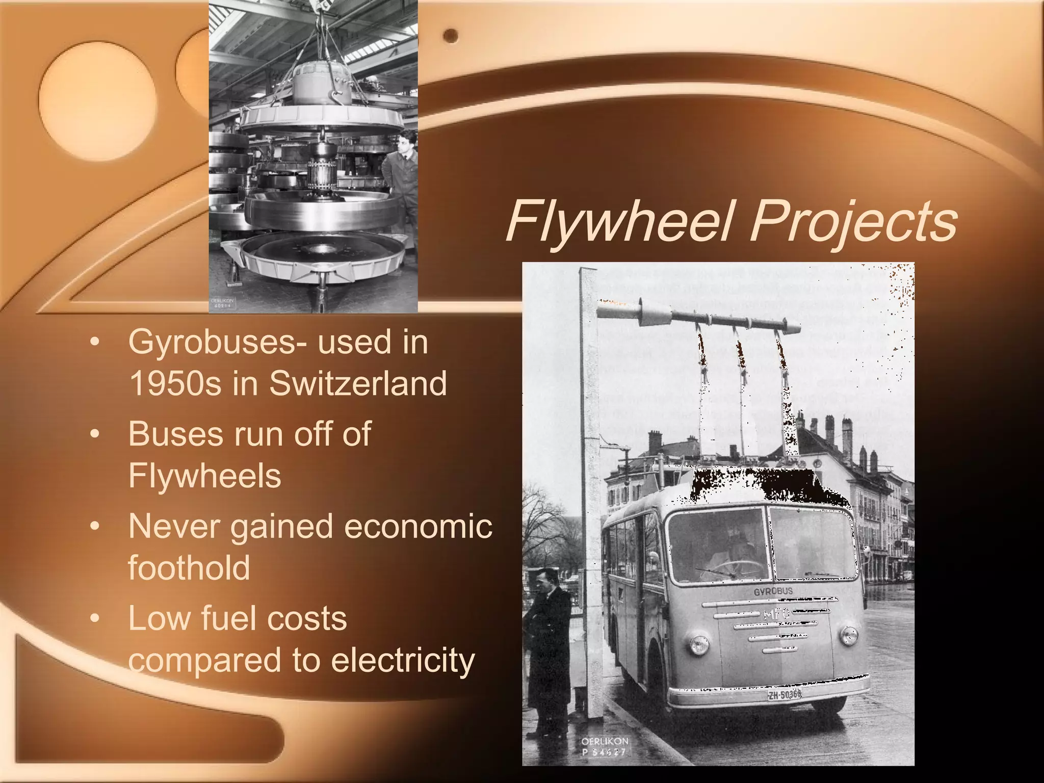 Flywheel Projects 
• Gyrobuses- used in 
1950s in Switzerland 
• Buses run off of 
Flywheels 
• Never gained economic 
foothold 
• Low fuel costs 
compared to electricity 
 