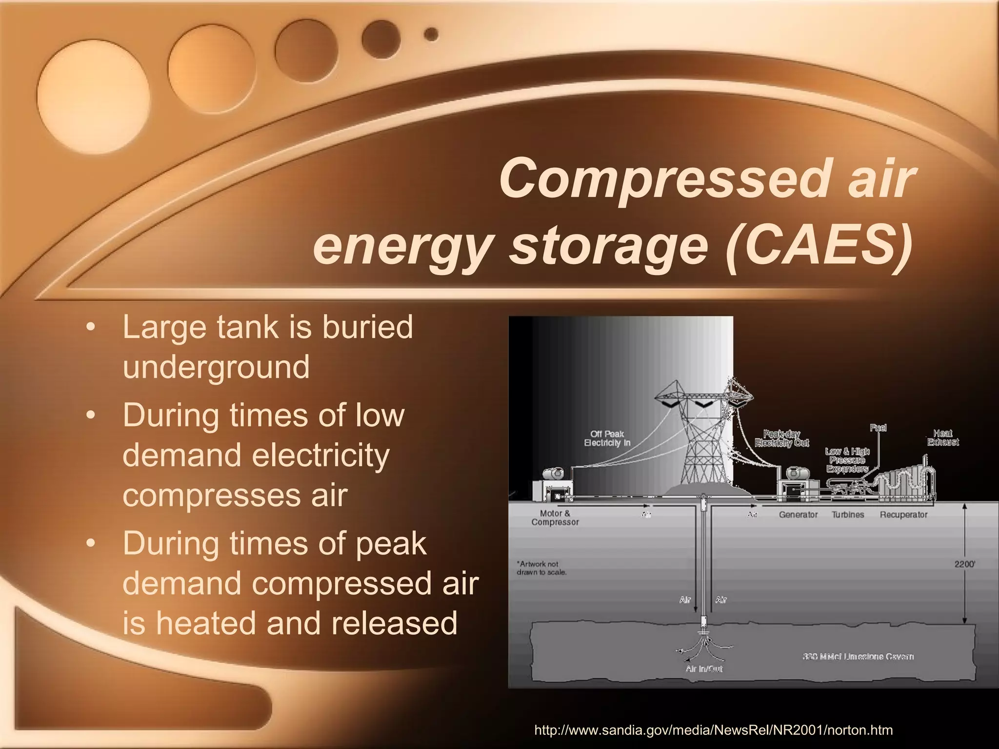 Compressed air 
energy storage (CAES) 
• Large tank is buried 
underground 
• During times of low 
demand electricity 
compresses air 
• During times of peak 
demand compressed air 
is heated and released 
http://www.sandia.gov/media/NewsRel/NR2001/norton.htm 
 