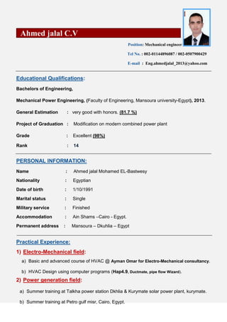 Ahmed jalal C.V
Position: Mechanical engineer
Tel No. : 002-01144896087 / 002-0507900429
E-mail : Eng.ahmedjalal_2013@yahoo.com
:QualificationsEducational
Bachelors of Engineering,
Mechanical Power Engineering, (Faculty of Engineering, Mansoura university-Egypt), 2013.
General Estimation : very good with honors. (81.7 %)
Project of Graduation : Modification on modern combined power plant
Grade : Excellent (98%)
Rank : 14
INFORMATION:PERSONAL
Name : Ahmed jalal Mohamed EL-Bastwesy
Nationality : Egyptian
Date of birth : 1/10/1991
Marital status : Single
Military service : Finished
Accommodation : Ain Shams –Cairo - Egypt.
Permanent address : Mansoura – Dkuhlia – Egypt
Practical Experience:
1) Electro-Mechanical field:
a) Basic and advanced course of HVAC @ Ayman Omar for Electro-Mechanical consultancy.
b) HVAC Design using computer programs (Hap4.9, Ductmate, pipe flow Wizard).
2) Power generation field:
a) Summer training at Talkha power station Dkhlia & Kurymate solar power plant, kurymate.
b) Summer training at Petro gulf misr, Cairo, Egypt.
 