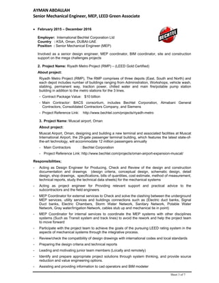 AYMAN ABDALLAH 
Senior Mechanical Engineer, MEP, LEED Green Associate   
Sheet 3 of 7
 February 2015 – December 2016
Employer: International Bechtel Corporation Ltd
Country : KSA, Oman, DUBAI-UAE
Position : Senior Mechanical Engineer (MEP)
Involved as a senior design engineer, MEP coordinator, BIM coordinator, site and construction
support on the mega challenges projects
2. Project Name: Riyadh Metro Project (RMP) – (LEED Gold Certified)
About project:
Riyadh Metro Project (RMP), The RMP comprises of three depots (East, South and North) and
each depot includes number of buildings ranging from Administration, Workshops, vehicle wash,
stabling, permanent way, traction power, chilled water and main fire/potable pump station
building in addition to the metro stations for the 3 lines.
- Contract Package Value: $10 billion
- Main Contractor: BACS consortium, includes Bechtel Corporation, Almabani General
Contractors, Consolidated Contractors Company, and Siemens
- Project Reference Link: http://www.bechtel.com/projects/riyadh-metro
3. Project Name: Muscat airport, Oman
About project:
Muscat Airport, Oman, designing and building a new terminal and associated facilities at Muscat
International Airport, the 29-gate passenger terminal building, which features the latest state-of-
the-art technology, will accommodate 12 million passengers annually
- Main Contractors : Bechtel Corporation
- Project Reference Link: http://www.bechtel.com/projects/oman-airport-expansion-muscat/
Responsibilities;
- Acting as Design Engineer for Producing, Check and Review of the design and construction
documentation and drawings (design criteria, conceptual design, schematic design, detail
design, shop drawings, specifications, bills of quantities, cost estimate, method of measurement,
technical reports, study the technical data sheets) for the mechanical systems
- Acting as project engineer for Providing relevant support and practical advice to the
subcontractors and the field engineers
- MEP Coordinator for external services to Check and solve the clashing between the underground
MEP services, utility services and buildings connections such as (Electric duct banks, Signal
Duct banks, Electric Chambers, Storm Water Network, Sanitary Network, Potable Water
Network, Gray water/Irrigation Network, cables stub up and mechanical tie in point)
- MEP Coordinator for internal services to coordinate the MEP systems with other disciplines
systems (Such as Transit system and track lines) to avoid the rework and help the project team
to move forward
- Participate with the project team to achieve the goals of the pursuing LEED rating system in the
aspects of mechanical systems through the integrative process.
- Review/check the compatibility of design drawings with international codes and local standards
- Preparing the design criteria and technical reports
- Leading and motivating junior team members (Locally and remotely)
- Identify and prepare appropriate project solutions through system thinking, and provide source
reduction and value engineering options.
- Assisting and providing information to cad operators and BIM modeler
 