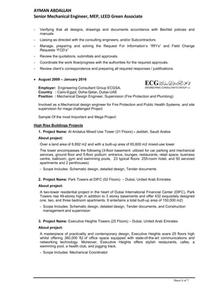 AYMAN ABDALLAH 
Senior Mechanical Engineer, MEP, LEED Green Associate   
Sheet 4 of 7
- Verifying that all designs, drawings and documents accordance with Bechtel policies and
manuals
- Liaising as directed with the consulting engineers, and/or Subcontractors
- Manage, preparing and solving the Request For Information’s “RFI’s” and Field Change
Requests “FCD’s”
- Review the quotations, submittals and approvals.
- Coordinate the work flow/progress with the authorities for the required approvals.
- Review client’s correspondence and preparing all required responses / justifications.
 August 2009 – January 2016
Employer: Engineering Consultant Group ECGSA,
Country : Cairo-Egypt, Doha-Qatar, Dubai-UAE
Position : Mechanical Design Engineer, Supervision (Fire Protection and Plumbing)
Involved as a Mechanical design engineer for Fire Protection and Public Health Systems, and site
supervision for mega challenged Project
Sample Of the most Important and Mega Project:
High Rise Buildings Projects
1. Project Name: Al Andalus Mixed Use Tower (31 Floors) - Jeddah, Saudi Arabia
About project:
Over a land area of 6,892 m2 and with a built-up area of 65,600 m2 mixed-use tower
The tower encompasses the following (3-floor basement: utilized for car parking and mechanical
services, ground floor and 5-floor podium: entrance, lounges, restaurants, retail space, business
centre, ballroom, gym and swimming pools, 23 typical floors: 255-room hotel, and 50 serviced
apartments and 2 penthouses)
- Scope Includes: Schematic design, detailed design, Tender documents
2. Project Name: Park Towers at DIFC (52 Floors) – Dubai, United Arab Emirates
About project:
A two-tower residential project in the heart of Dubai International Financial Center (DIFC), Park
Towers rise 49-storey high in addition to 3 storey basements and offer 432 exquisitely designed
one, two, and three bedroom apartments. It entertains a total built-up area of 150,000 m2)
- Scope Includes: Schematic design, detailed design, Tender documents, and Construction
management and supervision
3. Project Name: Executive Heights Towers (25 Floors) – Dubai, United Arab Emirates
About project:
A masterpiece of practicality and contemporary design, Executive Heights soars 25 floors high
whilst offering 360,000 ft2 of office space equipped with state-of-the-art communications and
networking technology. Moreover, Executive Heights offers stylish restaurants, cafes, a
swimming pool, a health club, and jogging track.
- Scope Includes: Mechanical Coordinator
 