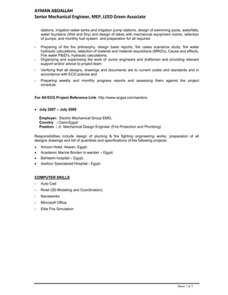 AYMAN ABDALLAH 
Senior Mechanical Engineer, MEP, LEED Green Associate   
Sheet 7 of 7
stations, irrigation water tanks and irrigation pump stations, design of swimming pools, waterfalls,
water fountains (Wet and Dry) and design of lakes with mechanical equipment rooms, selection
of pumps, and monthly fuel system and preparation for all required
- Preparing of the fire philosophy, design basis reports, fire cases scenarios study, fire water
hydraulic calculations, selection of material and material requisitions (MRQ's), Cause and effects,
Fire water P&ID's, hydraulic calculations.
- Organizing and supervising the work of Junior engineers and draftsmen and providing relevant
support and/or advice to project team
- Verifying that all designs, drawings and documents are to current codes and standards and in
accordance with ECG policies and
- Preparing weekly and monthly progress reports and assessing them against the project
schedule.
For All ECG Project Reference Link: http://www.ecgsa.com/sectors
 July 2007 – July 2009
Employer: Electro Mechanical Group EMG,
Country : Cairo-Egypt
Position : Jr. Mechanical Design Engineer (Fire Protection and Plumbing)
Responsibilities include design of pluming & fire fighting engineering works, preparation of all
designs drawings and bill of quantities and specifications of the following projects:
 Amoon Hotel, Aswan, Egypt.
 Academic Marine Borden in wardan – Egypt.
 Bahteem hospital – Egypt.
 Assfour Specialized Hospital - Egypt
COMPUTER SKILLS
- Auto Cad
- Rivet (3D Modeling and Coordination).
- Navisworks
- Microsoft Office.
- Elite Fire Simulation
 
