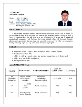 JINS JOHNY
Mechanical Engineer
Mobile : (+971) 525914395
(+971) 566851270
Email : jinsjohnyt@gmail.com
Address: Deluxe Building, Flat No-1002
Abu Shagara, Sharjah, UAE
OBJECTIVES
A hardworking, pro-active engineer with an upbeat and positive attitude, who is looking for
an opportunity to make a big difference in a business that, is moving forward. Aspiring to work a
Senior / Managerial level that will serve as a way of utilizing my 2 years and 7 months of
professional experience and Technical knowledge attained which will formulate Strategic
planning and opportunities that can yield out successful business growth within your organization
thereby enhancing bright and long-term career development prospects.
SKILLS
 Languages known: - English, Hindi, Malayalam, Tamil, Kannada, Sanskrit.
 Good communication skills.
 Ability to build up a team in a short time span and manage them to the desired goal.
 Ability to be very flexible and friendly.
 Good presentation skills.
ACADEMIC PROFILE
COURSE INSTITUTION BOARD/UNIVERSITY
YEAR OF
COMPLETION MARKS (%)
B.E
Mechanical
Engineering
Karavali Institute
of Technology,
Mangalore
Visvesvaraya
Technological
University (VTU).
2010-2014 63%
12th
SKMJ
HSS
Kalpetta
Kerala State board 2010 82%
10th Sarvodaya High
School, Eachome
Kerala State board 2008 89%
 