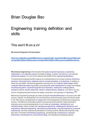 Brian Douglas Bsc
Engineering training definition and
skills
This won't fit on a cV
Mechanical Engineer Full description
https://en.wikipedia.org/wiki/Mechanical_engineering#:~:targetText=Mechanical%20engin
eering%20is%20the%20discipline,broadest%20of%20the%20engineering%20disciplines.
Mechanical engineering is the discipline that applies engineering physics, engineering
mathematics, and materials science principles to design, analyze, manufacture, and maintain
mechanical systems. It is one of the oldest and broadest of the engineering disciplines.
The mechanical engineering field requires an understanding of core areas including mechanics,
dynamics, thermodynamics, materials science, structural analysis, and electricity. In addition to
these core principles, mechanical engineers use tools such as computer-aided design (CAD),
computer-aided manufacturing (CAM), and product life cycle management to design and analyze
manufacturing plants, industrial equipment and machinery, heating and cooling systems,
transport systems, aircraft, watercraft, robotics, medical devices, weapons, and others. It is the
branch of engineering that involves the design, production, and operation of machinery.
[1][2]
Mechanical engineering emerged as a field during the Industrial Revolution in Europe in the 18th
century; however, its development can be traced back several thousand years around the world.
In the 19th century, developments in physics led to the development of mechanical engineering
science. The field has continually evolved to incorporate advancements; today mechanical
engineers are pursuing developments in such areas as composites, mechatronics, and
nanotechnology. It also overlaps with aerospace engineering, metallurgical engineering, civil
engineering, electrical engineering, manufacturing engineering, chemical engineering, industrial
engineering, and other engineering disciplines to varying amounts. Mechanical engineers may
also work in the field of biomedical engineering, specifically with biomechanics, transport
phenomena, biomechatronics, bionanotechnology, and modelling of biological systems.
 