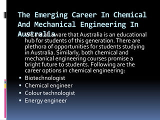 The Emerging Career In Chemical
And Mechanical Engineering In
Australia We are all aware that Australia is an educational
hub for students of this generation.There are
plethora of opportunities for students studying
in Australia. Similarly, both chemical and
mechanical engineering courses promise a
bright future to students. Following are the
career options in chemical engineering:
 Biotechnologist
 Chemical engineer
 Colour technologist
 Energy engineer
 