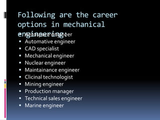 Following are the career
options in mechanical
engineering: Aerospace engineer
 Automative engineer
 CAD specialist
 Mechanical engineer
 Nuclear engineer
 Maintainance engineer
 Clicinal technologist
 Mining engineer
 Production manager
 Technical sales engineer
 Marine engineer
 