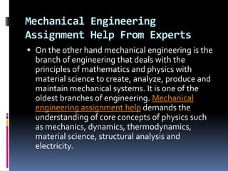 Mechanical Engineering
Assignment Help From Experts
 On the other hand mechanical engineering is the
branch of engineering that deals with the
principles of mathematics and physics with
material science to create, analyze, produce and
maintain mechanical systems. It is one of the
oldest branches of engineering. Mechanical
engineering assignment help demands the
understanding of core concepts of physics such
as mechanics, dynamics, thermodynamics,
material science, structural analysis and
electricity.
 