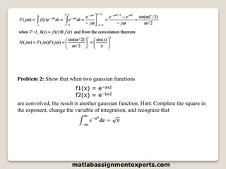 Problem 2: Show that when two gaussian functions
f1(x) = e−ax2
f2(x) = e−bx2
are convolved, the result is another gaussian function. Hint: Complete the square in
the exponent, change the variable of integration, and recognize that
matlabassignmentexperts.com
 