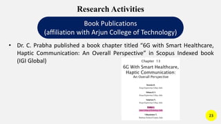 Research Activities
Book Publications
(affiliation with Arjun College of Technology)
• Dr. C. Prabha published a book chapter titled “6G with Smart Healthcare,
Haptic Communication: An Overall Perspective” in Scopus Indexed book
(IGI Global)
23
 