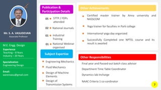 Mr. S. A. VASUDEVAN
Associate Professor
Publication &
Participation Details
M.E. Engg. Design
Other Achievements
Other Responsibilities
STTP / FDPs
attended
05
01
01
Certified master trainer by Anna university and
NASSCOM
Yoga trainer for faculties in Park college
International yoga day organized
Experience
Teaching – 8 Years
Industry – 20 Years
Specialization
Engineering Design
Email:
warenvasu@gmail.com
Industrial
Training
National Webinar
organised
Final year and Passed out batch class advisor
Department Time Table Coordinator
NAAC Criteria 1 co-cordinator
National Journals
02
Subject Expertize
Engineering Mechanics
Fluid Mechanics
Design of Machine
Elements
Design of
Transmission Systems
Dynamics lab Incharge
Successfully Completed one NPTEL course and its
result is awaited
7
 