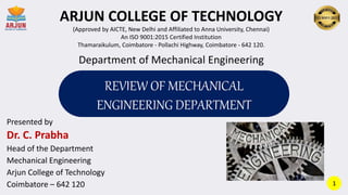 Presented by
Dr. C. Prabha
Head of the Department
Mechanical Engineering
Arjun College of Technology
Coimbatore – 642 120
Department of Mechanical Engineering
ARJUN COLLEGE OF TECHNOLOGY
(Approved by AICTE, New Delhi and Affiliated to Anna University, Chennai)
An ISO 9001:2015 Certified Institution
Thamaraikulum, Coimbatore - Pollachi Highway, Coimbatore - 642 120.
REVIEW OF MECHANICAL
ENGINEERING DEPARTMENT
1
 